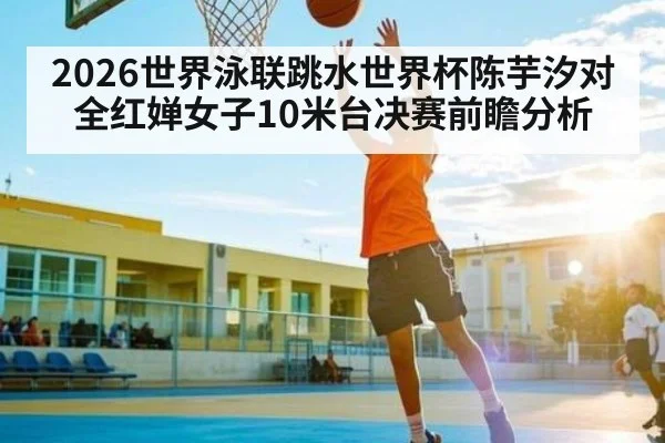2026世界泳联跳水世界杯陈芋汐对全红婵女子10米台决赛前瞻分析